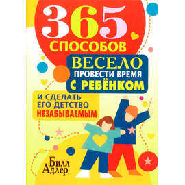 365 способов весело провести время с ребенком и сделать его детство незабываемым